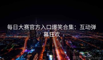 每日大赛官方入口爆笑合集：互动弹幕狂欢