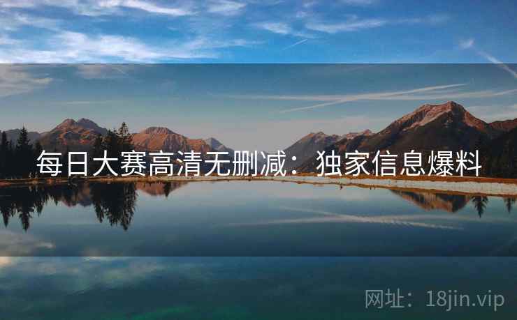 每日大赛高清无删减：独家信息爆料