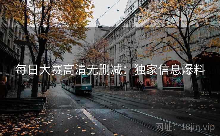 每日大赛高清无删减：独家信息爆料