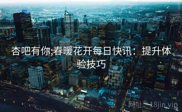 杏吧有你;春暖花开每日快讯：提升体验技巧