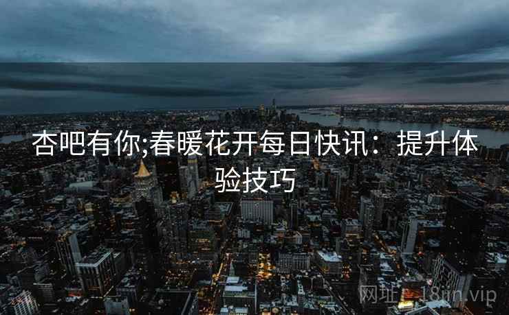 杏吧有你;春暖花开每日快讯：提升体验技巧