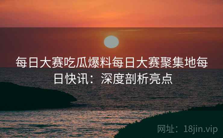 每日大赛吃瓜爆料每日大赛聚集地每日快讯：深度剖析亮点