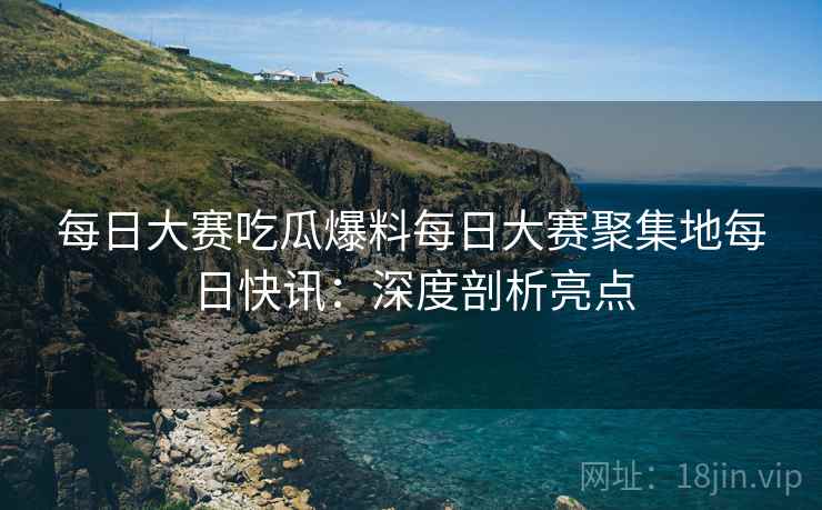 每日大赛吃瓜爆料每日大赛聚集地每日快讯：深度剖析亮点