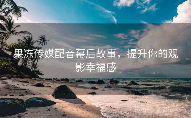 果冻传媒配音幕后故事，提升你的观影幸福感