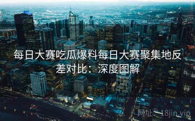 每日大赛吃瓜爆料每日大赛聚集地反差对比：深度图解