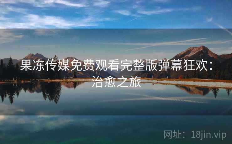 果冻传媒免费观看完整版弹幕狂欢：治愈之旅
