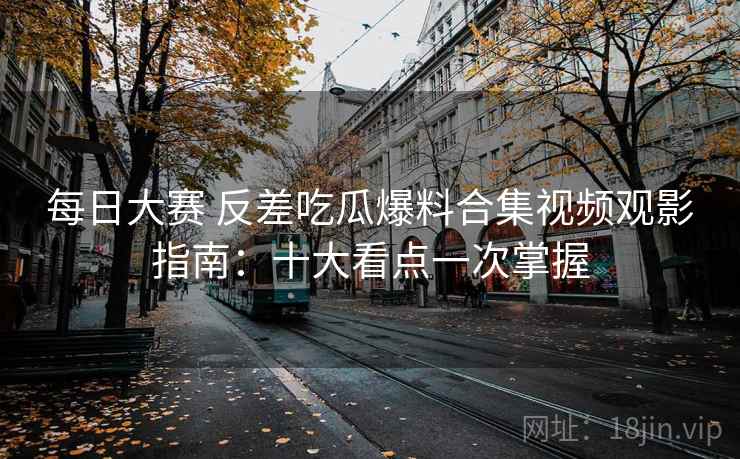 每日大赛 反差吃瓜爆料合集视频观影指南：十大看点一次掌握