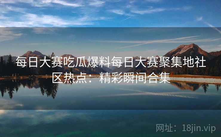 每日大赛吃瓜爆料每日大赛聚集地社区热点：精彩瞬间合集