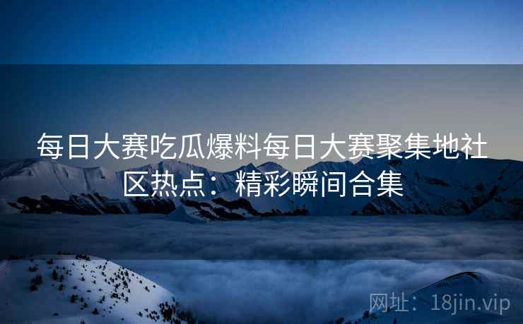 每日大赛吃瓜爆料每日大赛聚集地社区热点：精彩瞬间合集