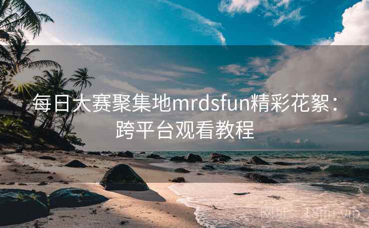 每日大赛聚集地mrdsfun精彩花絮：跨平台观看教程