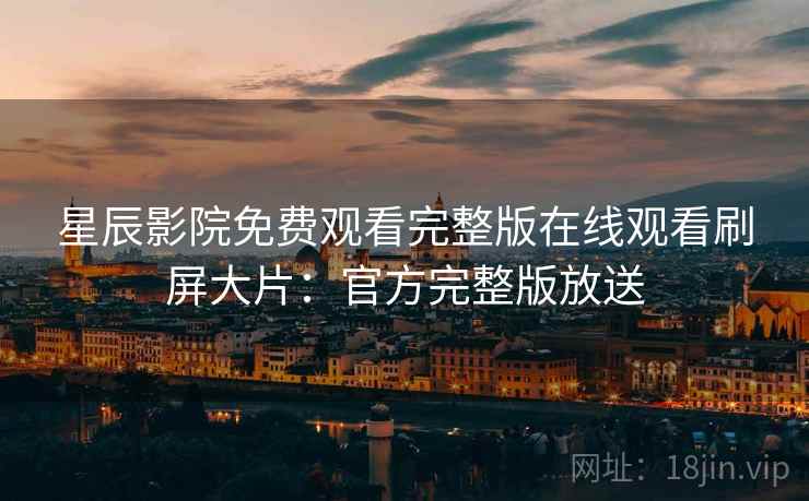 星辰影院免费观看完整版在线观看刷屏大片：官方完整版放送