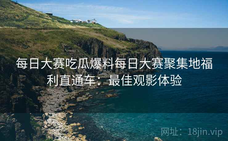 每日大赛吃瓜爆料每日大赛聚集地福利直通车：最佳观影体验