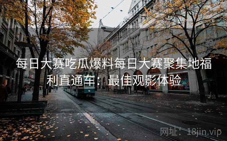 每日大赛吃瓜爆料每日大赛聚集地福利直通车：最佳观影体验