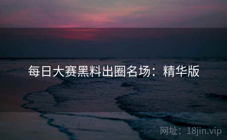 每日大赛黑料出圈名场：精华版