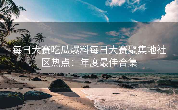 每日大赛吃瓜爆料每日大赛聚集地社区热点：年度最佳合集