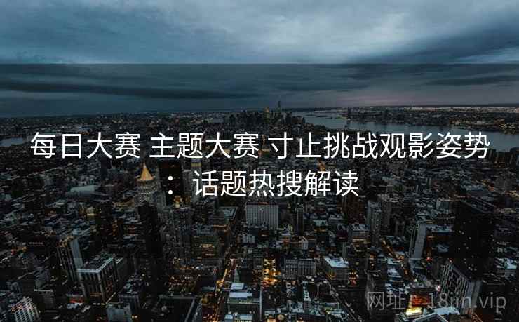 每日大赛 主题大赛 寸止挑战观影姿势：话题热搜解读