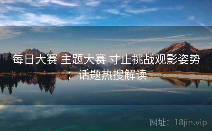 每日大赛 主题大赛 寸止挑战观影姿势：话题热搜解读