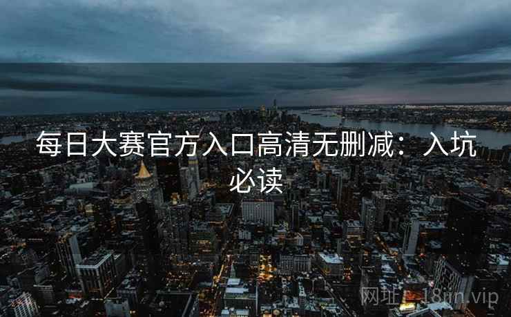 每日大赛官方入口高清无删减：入坑必读