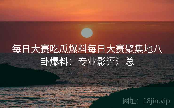 每日大赛吃瓜爆料每日大赛聚集地八卦爆料：专业影评汇总