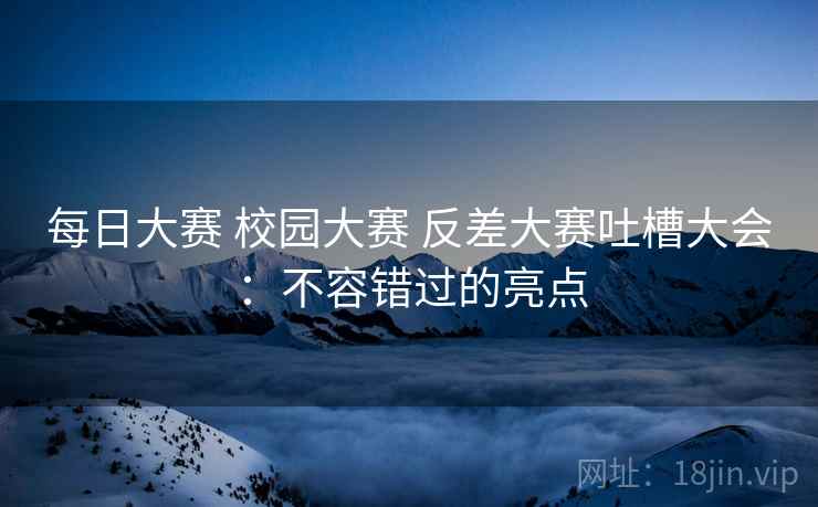 每日大赛 校园大赛 反差大赛吐槽大会：不容错过的亮点
