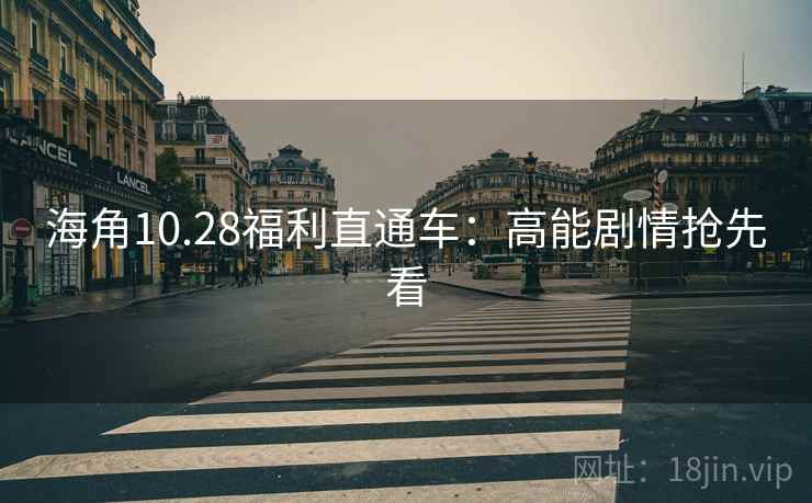 海角10.28福利直通车：高能剧情抢先看