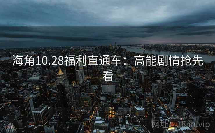 海角10.28福利直通车：高能剧情抢先看