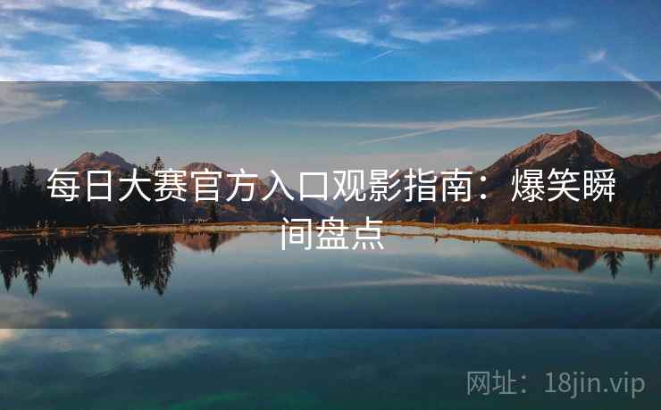 每日大赛官方入口观影指南：爆笑瞬间盘点