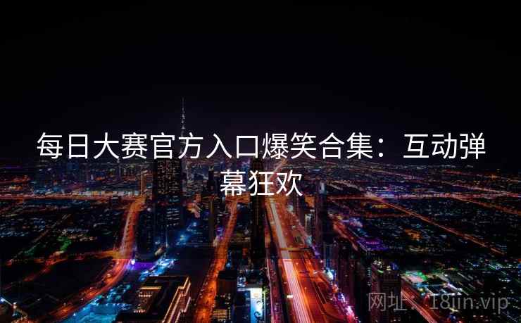 每日大赛官方入口爆笑合集：互动弹幕狂欢