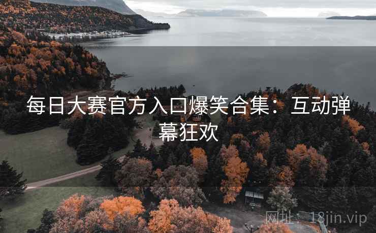 每日大赛官方入口爆笑合集：互动弹幕狂欢