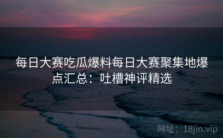 每日大赛吃瓜爆料每日大赛聚集地爆点汇总：吐槽神评精选