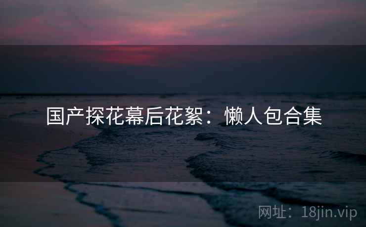 国产探花幕后花絮：懒人包合集