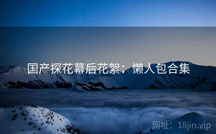 国产探花幕后花絮：懒人包合集