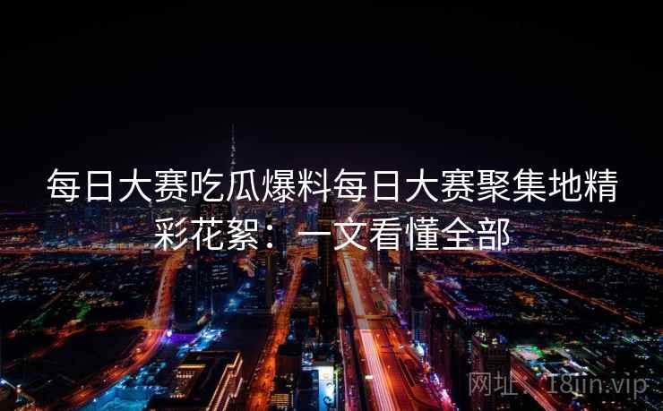 每日大赛吃瓜爆料每日大赛聚集地精彩花絮：一文看懂全部