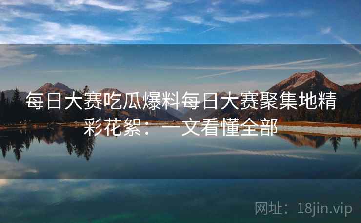 每日大赛吃瓜爆料每日大赛聚集地精彩花絮：一文看懂全部