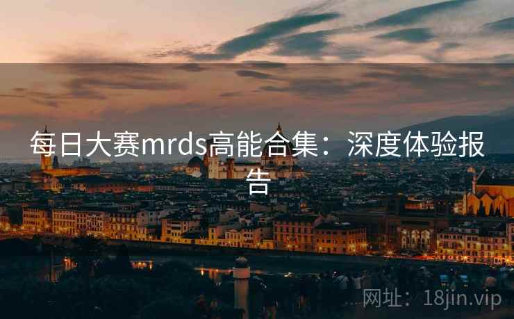 每日大赛mrds高能合集:深度体验报告 每日大赛mrds高能合集:深度体验报告