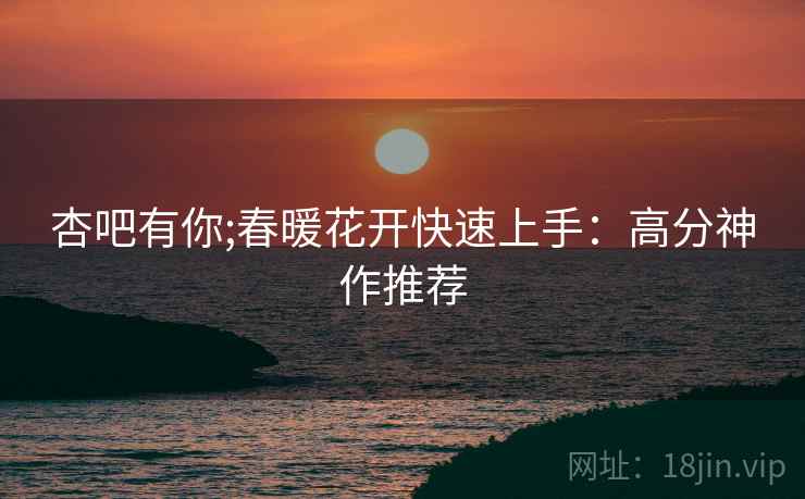 杏吧有你;春暖花开快速上手：高分神作推荐