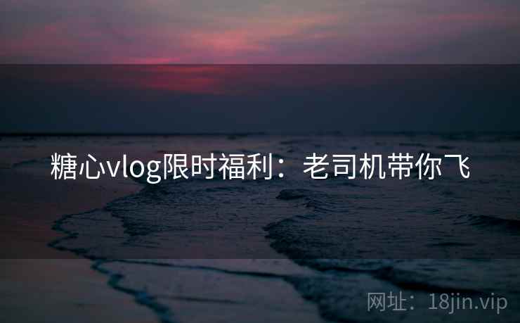 糖心vlog限时福利：老司机带你飞