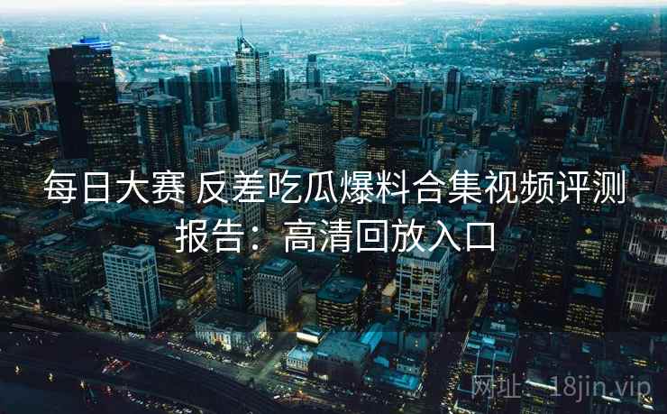 每日大赛 反差吃瓜爆料合集视频评测报告：高清回放入口