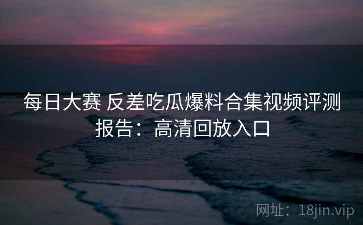 每日大赛 反差吃瓜爆料合集视频评测报告：高清回放入口