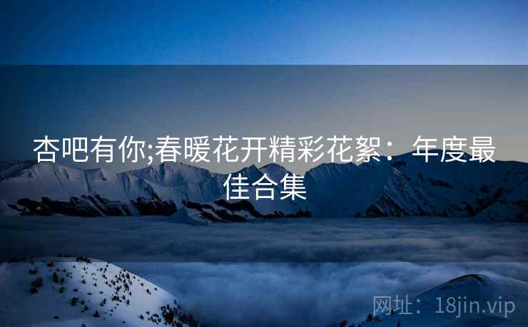杏吧有你;春暖花开精彩花絮：年度最佳合集