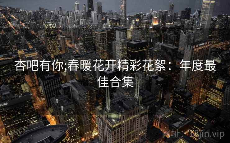 杏吧有你;春暖花开精彩花絮：年度最佳合集