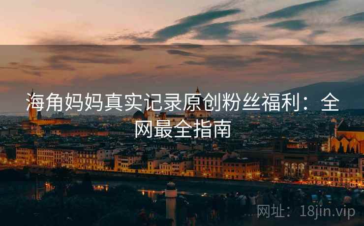 海角妈妈真实记录原创粉丝福利：全网最全指南