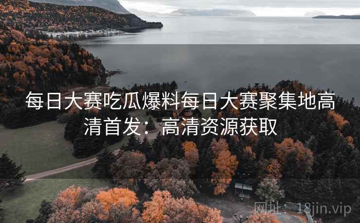 每日大赛吃瓜爆料每日大赛聚集地高清首发：高清资源获取