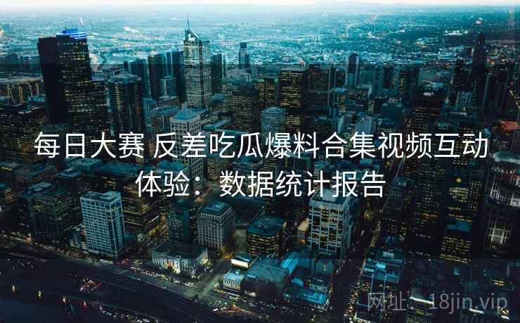 每日大赛 反差吃瓜爆料合集视频互动体验:数据统计报告 每日大赛 反差吃瓜爆料合集视频互动体验:数据统计报告
