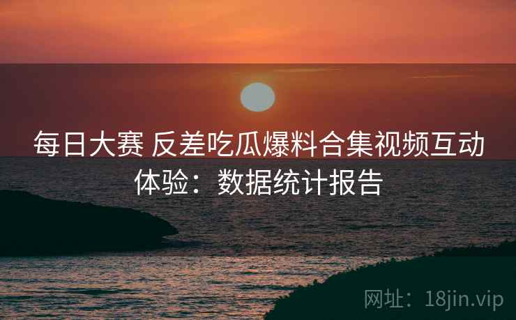 每日大赛 反差吃瓜爆料合集视频互动体验:数据统计报告 每日大赛 反差吃瓜爆料合集视频互动体验:数据统计报告