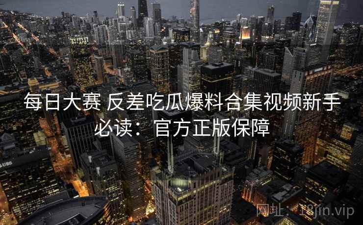 每日大赛 反差吃瓜爆料合集视频新手必读：官方正版保障