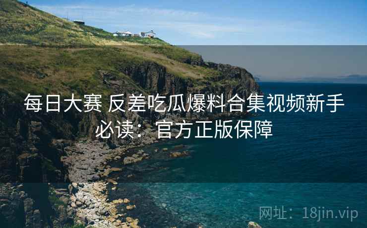每日大赛 反差吃瓜爆料合集视频新手必读：官方正版保障