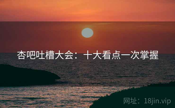 杏吧吐槽大会：十大看点一次掌握