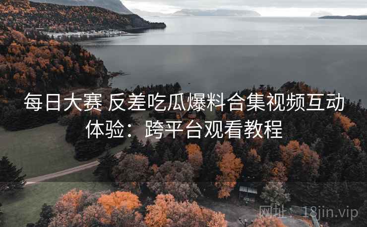 每日大赛 反差吃瓜爆料合集视频互动体验：跨平台观看教程