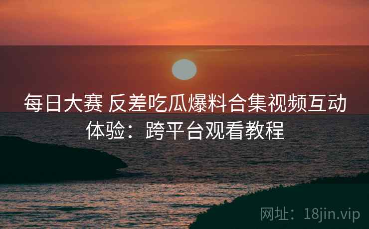 每日大赛 反差吃瓜爆料合集视频互动体验：跨平台观看教程